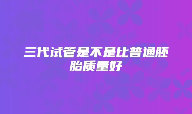三代试管是不是比普通胚胎质量好