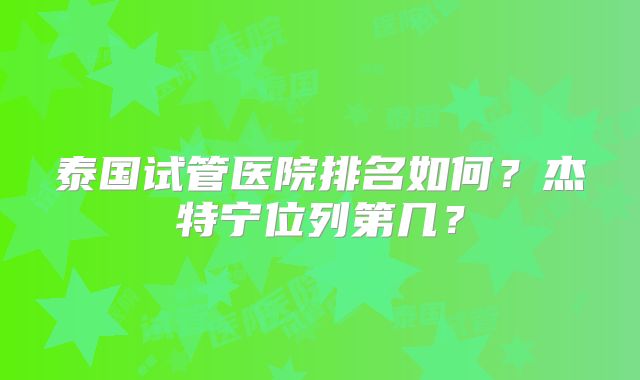 泰国试管医院排名如何？杰特宁位列第几？