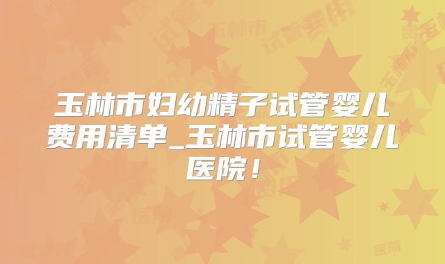 玉林市妇幼精子试管婴儿费用清单_玉林市试管婴儿医院！