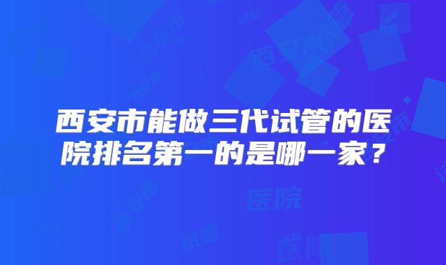 西安市能做三代试管的医院排名第一的是哪一家?