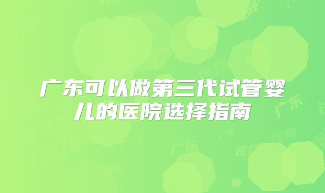 广东可以做第三代试管婴儿的医院选择指南