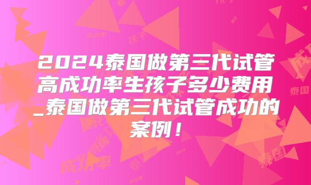 2024泰国做第三代试管高成功率生孩子多少费用_泰国做第三代试管成功的案例!