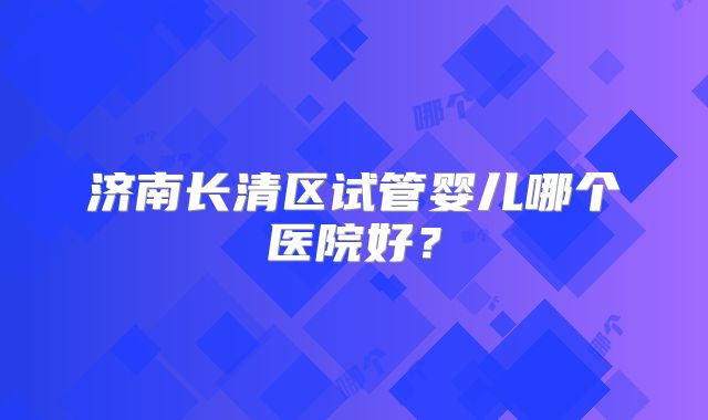 济南长清区试管婴儿哪个医院好？