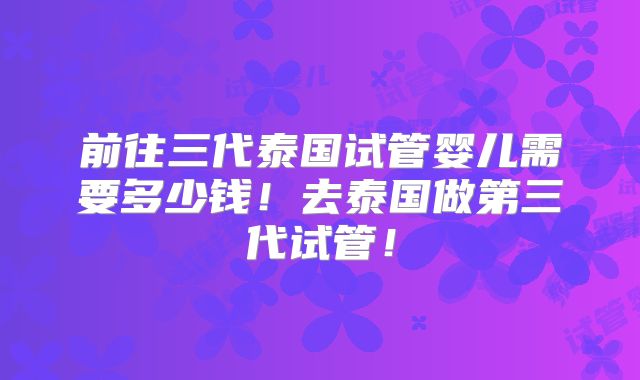 前往三代泰国试管婴儿需要多少钱!去泰国做第三代试管!
