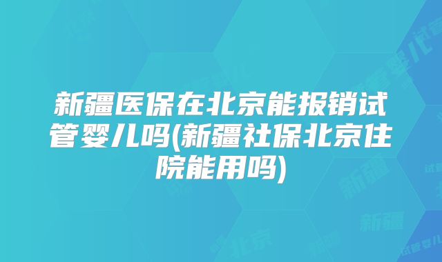 新疆医保在北京能报销试管婴儿吗(新疆社保北京住院能用吗)