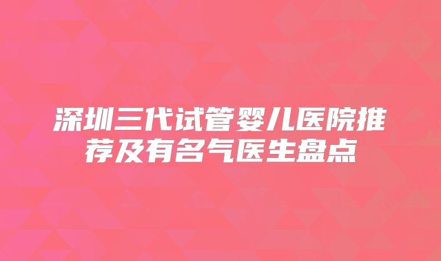 深圳三代试管婴儿医院推荐及有名气医生盘点