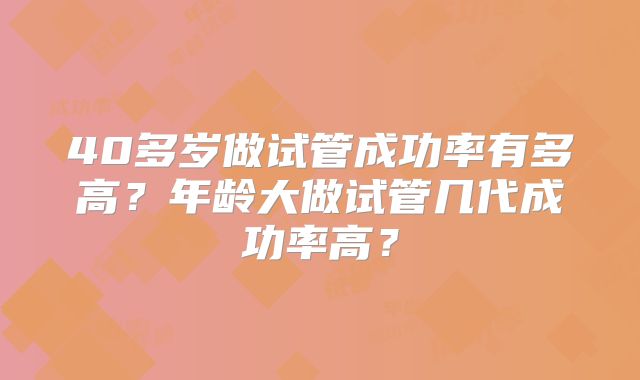 40多岁做试管成功率有多高？年龄大做试管几代成功率高？