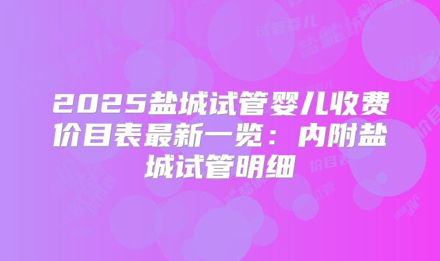 2025盐城试管婴儿收费价目表最新一览:内附盐城试管明细