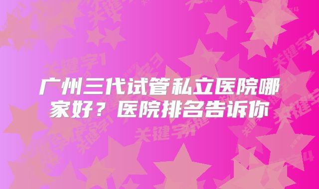 广州三代试管私立医院哪家好？医院排名告诉你