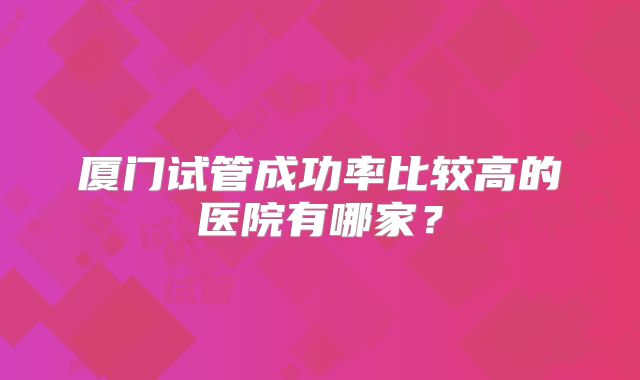 厦门试管成功率比较高的医院有哪家?