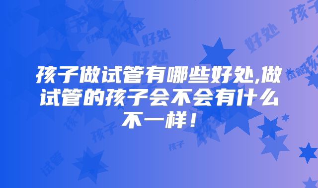 孩子做试管有哪些好处,做试管的孩子会不会有什么不一样！