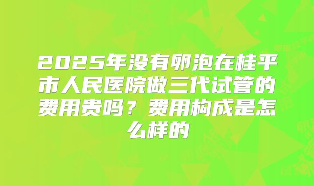 2025年没有卵泡在桂平市人民医院做三代试管的费用贵吗?费用构成是怎么样的