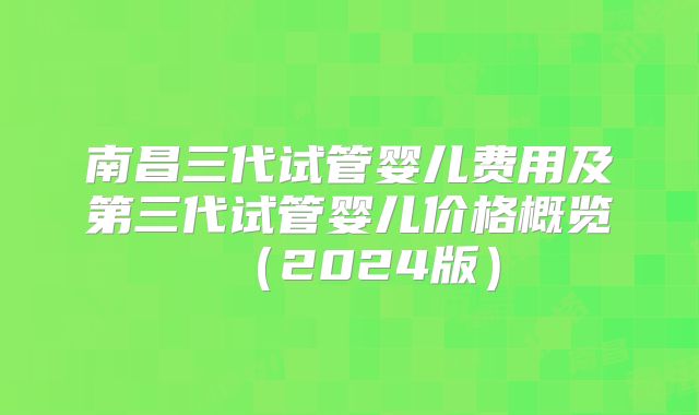 南昌三代试管婴儿费用及第三代试管婴儿价格概览（2024版）