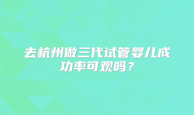 去杭州做三代试管婴儿成功率可观吗?