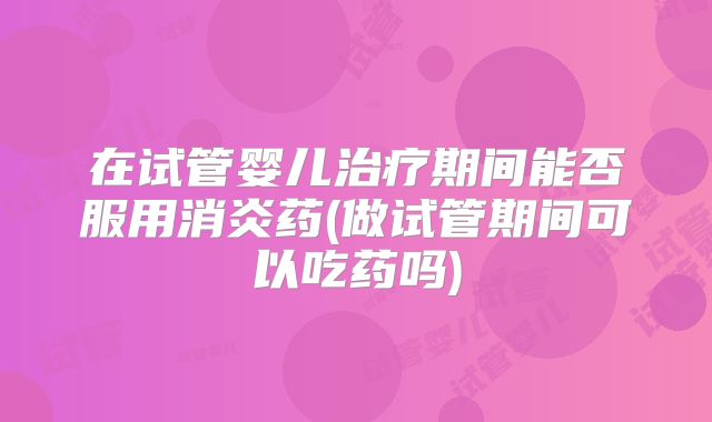 在试管婴儿治疗期间能否服用消炎药(做试管期间可以吃药吗)
