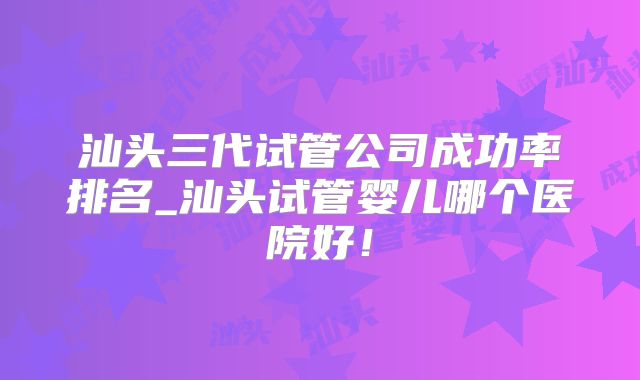 汕头三代试管公司成功率排名_汕头试管婴儿哪个医院好!