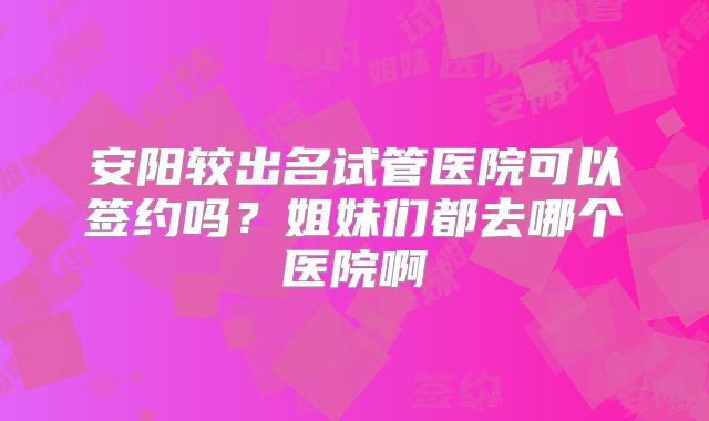 安阳较出名试管医院可以签约吗？姐妹们都去哪个医院啊