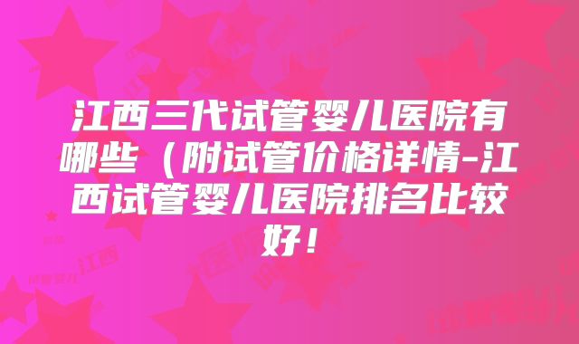 江西三代试管婴儿医院有哪些（附试管价格详情-江西试管婴儿医院排名比较好！