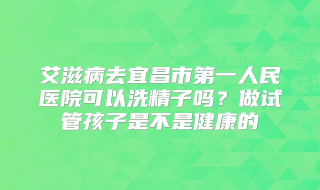 艾滋病去宜昌市第一人民医院可以洗精子吗？做试管孩子是不是健康的