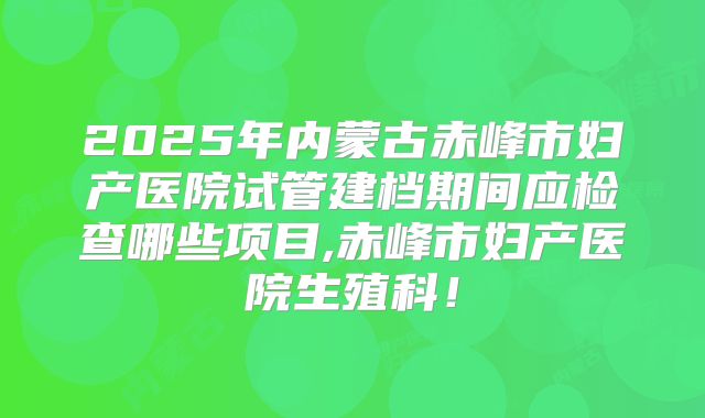 2025年内蒙古赤峰市妇产医院试管建档期间应检查哪些项目,赤峰市妇产医院生殖科！