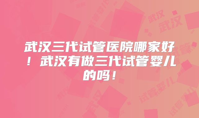 武汉三代试管医院哪家好！武汉有做三代试管婴儿的吗！