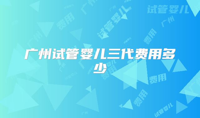 广州试管婴儿三代费用多少