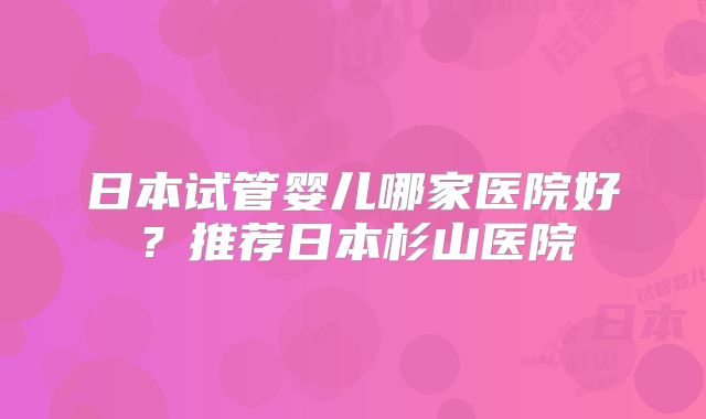 日本试管婴儿哪家医院好?推荐日本杉山医院