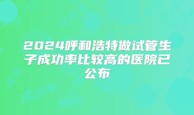 2024呼和浩特做试管生子成功率比较高的医院已公布