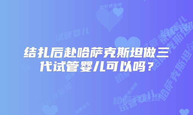 结扎后赴哈萨克斯坦做三代试管婴儿可以吗？