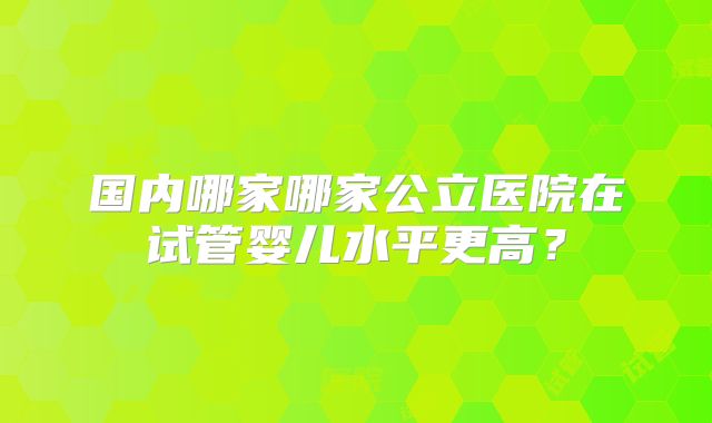 国内哪家哪家公立医院在试管婴儿水平更高？