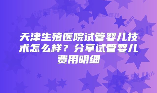 天津生殖医院试管婴儿技术怎么样？分享试管婴儿费用明细