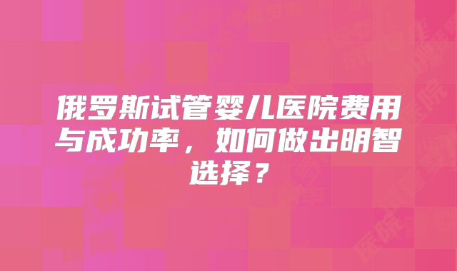 俄罗斯试管婴儿医院费用与成功率,如何做出明智选择?
