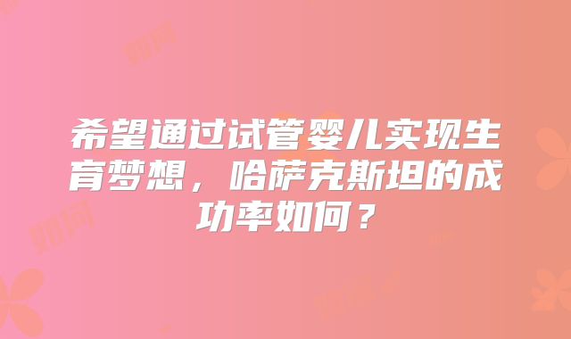 希望通过试管婴儿实现生育梦想，哈萨克斯坦的成功率如何？