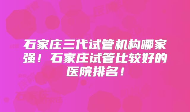 石家庄三代试管机构哪家强！石家庄试管比较好的医院排名！