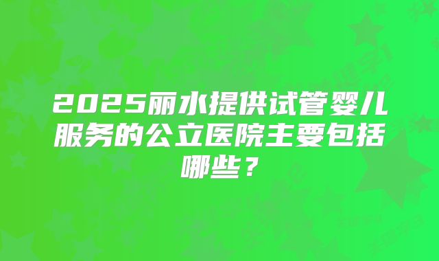 2025丽水提供试管婴儿服务的公立医院主要包括哪些？