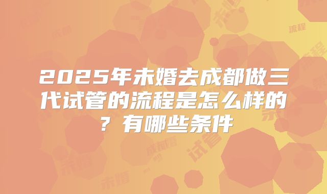 2025年未婚去成都做三代试管的流程是怎么样的？有哪些条件