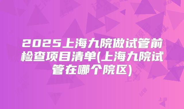 2025上海九院做试管前检查项目清单(上海九院试管在哪个院区)
