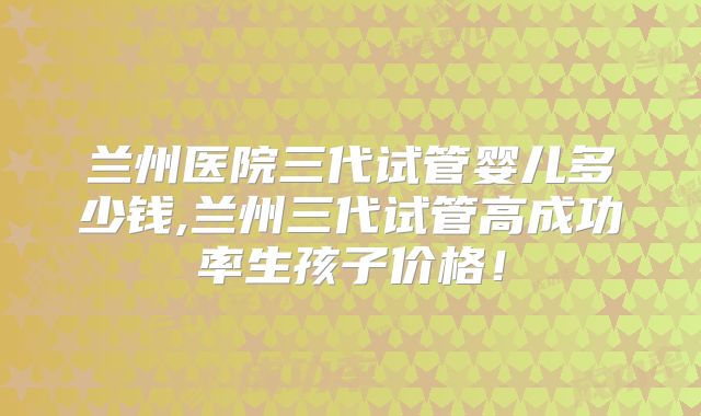 兰州医院三代试管婴儿多少钱,兰州三代试管高成功率生孩子价格！