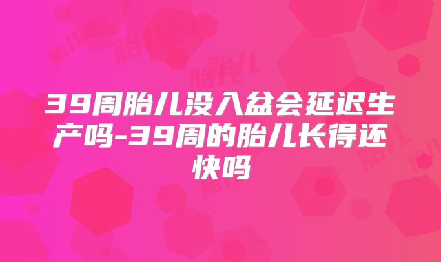 39周胎儿没入盆会延迟生产吗-39周的胎儿长得还快吗