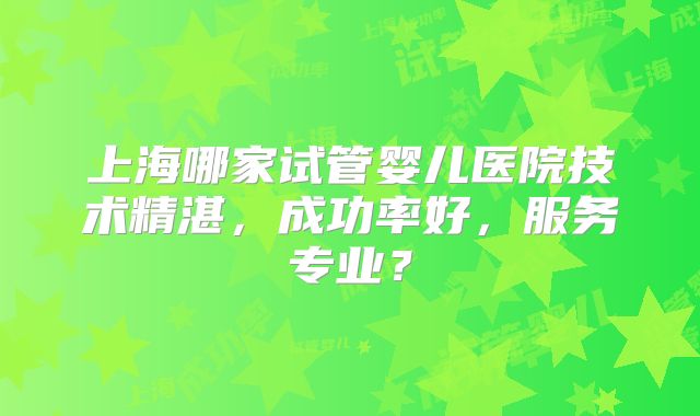 上海哪家试管婴儿医院技术精湛,成功率好,服务专业?