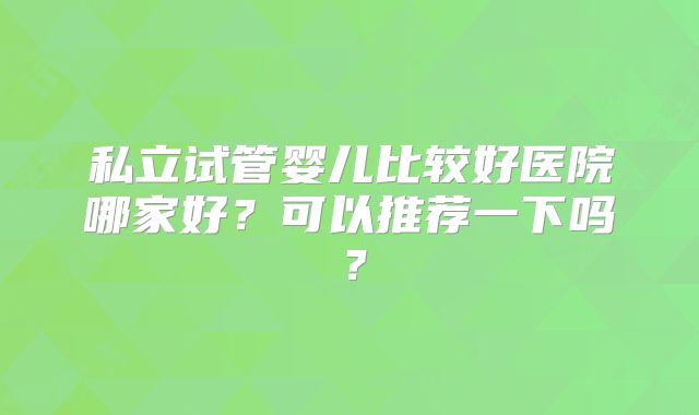 私立试管婴儿比较好医院哪家好?可以推荐一下吗?