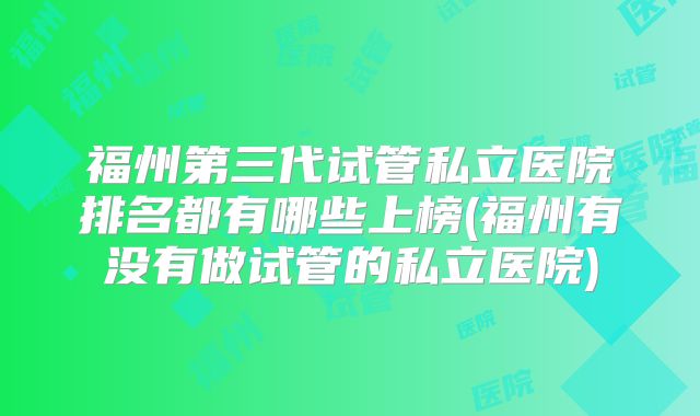 福州第三代试管私立医院排名都有哪些上榜(福州有没有做试管的私立医院)