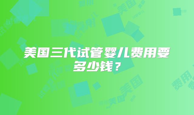 美国三代试管婴儿费用要多少钱?