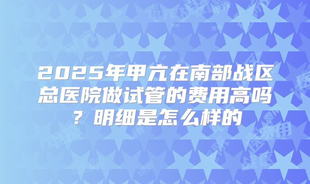 2025年甲亢在南部战区总医院做试管的费用高吗?明细是怎么样的