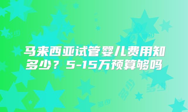 马来西亚试管婴儿费用知多少?5-15万预算够吗