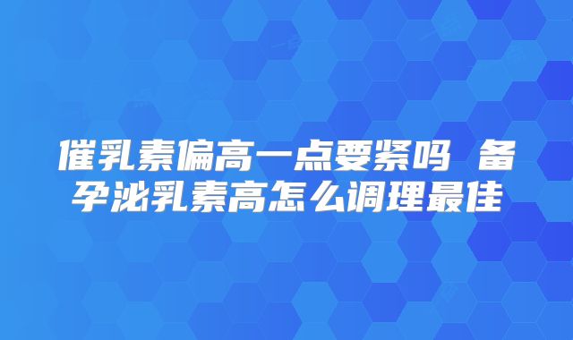 催乳素偏高一点要紧吗 备孕泌乳素高怎么调理最佳