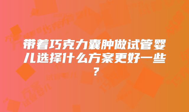 带着巧克力囊肿做试管婴儿选择什么方案更好一些?