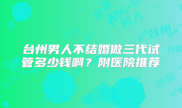 台州男人不结婚做三代试管多少钱啊？附医院推荐