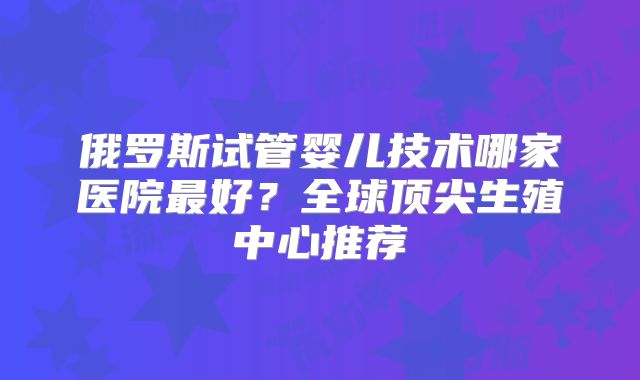 俄罗斯试管婴儿技术哪家医院最好?全球顶尖生殖中心推荐