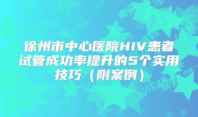 徐州市中心医院HIV患者试管成功率提升的5个实用技巧(附案例)